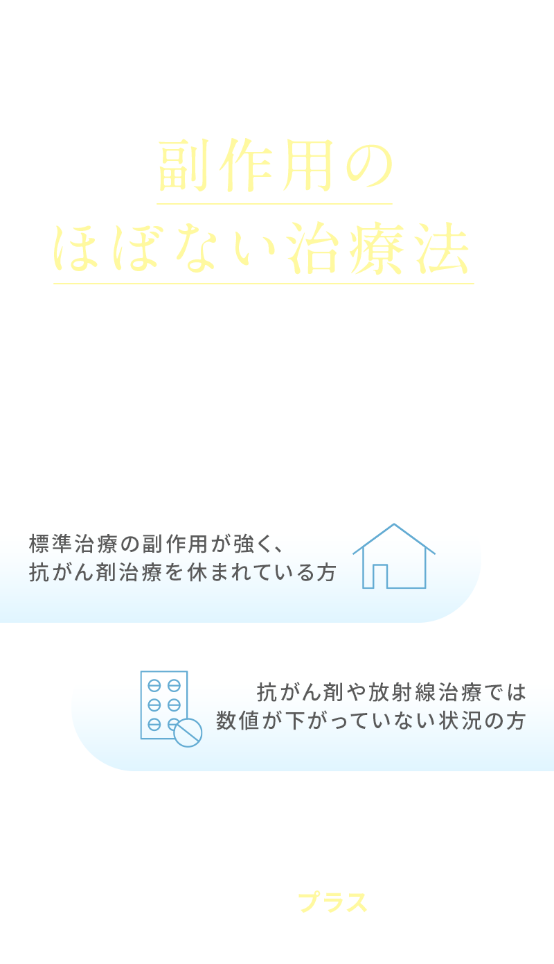 こんな方におすすめです 標準治療の副作用が強く、抗がん剤治療を休まれている方 抗がん剤や放射線治療では数値が下がっていない状況の方